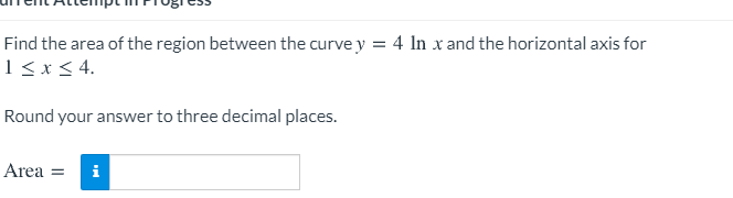 Find the area of the region between the curve y = 4 In x and the horizontal axis for
1<x< 4.
Round your answer to three decimal places.
Area =
i
