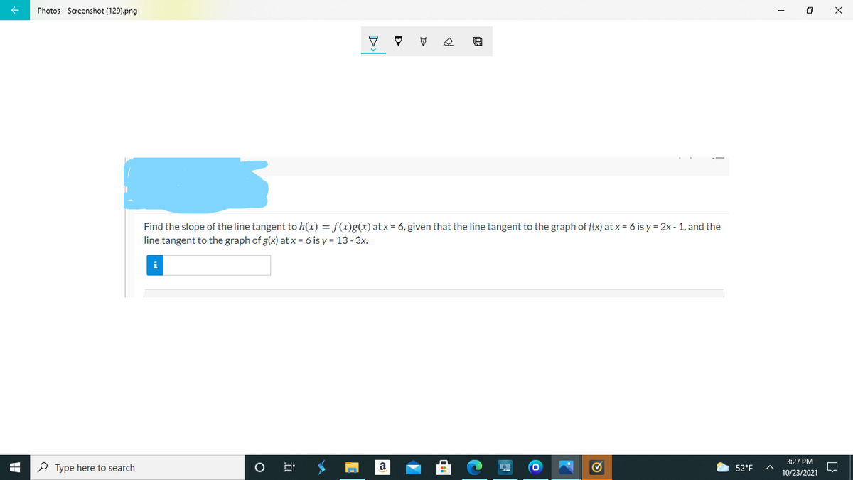 Photos - Screenshot (129).png
Find the slope of the line tangent to h(x) = f(x)g(x) at x = 6, given that the line tangent to the graph of f(x) at x = 6 is y = 2x - 1, and the
line tangent to the graph of g(x) at x= 6 is y = 13 - 3x.
i
3:27 PM
P Type here to search
52°F
10/23/2021
近
