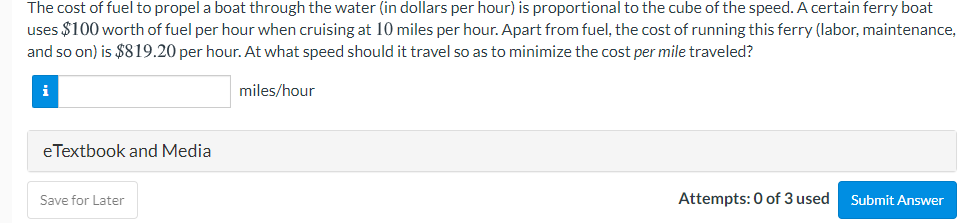 The cost of fuel to propel a boat through the water (in dollars per hour) is proportional to the cube of the speed. A certain ferry boat
uses $100 worth of fuel per hour when cruising at 10 miles per hour. Apart from fuel, the cost of running this ferry (labor, maintenance,
and so on) is $819.20 per hour. At what speed should it travel so as to minimize the cost per mile traveled?
i
miles/hour
eTextbook and Media
Save for Later
Attempts: 0 of 3 used
Submit Answer
