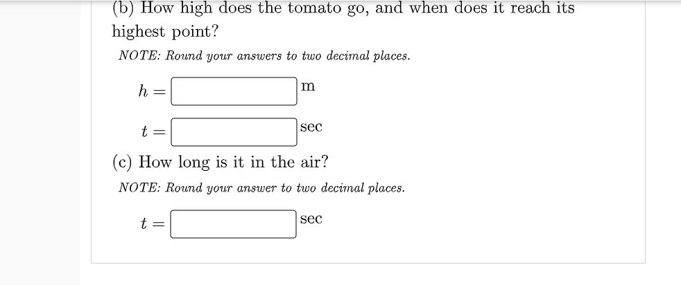 (b) How high does the tomato go, and when does it reach its
highest point?
NOTE: Round your answers to two decimal places.
m
h =
sec
t =
(c) How long is it in the air?
NOTE: Round your answer to two decimal places.
sec
t=
