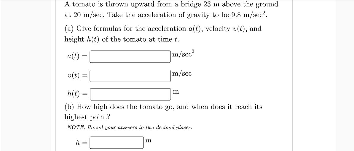 A tomato is thrown upward from a bridge 23 m above the
at 20 m/sec. Take the acceleration of gravity to be 9.8 m/sec2.
ground
(a) Give formulas for the acceleration a(t), velocity v(t), and
height h(t) of the tomato at time t.
a(t)
|m/sec?
%3D
v(t)
m/sec
h(t)
(b) How high does the tomato go, and when does it reach its
highest point?
NOTE: Round your answers to two decimal places.
m
h
