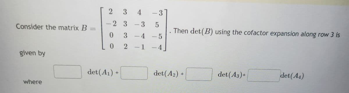Consider the matrix B
given by
where
2
2
0
0
det (A₁) +
3
3
3
2
4
-
3
- 4
1
- 3
5
-5
4
-
.
Then det (B) using the cofactor expansion along row 3 is
det (A2)+
det (A3)+
det (A4)