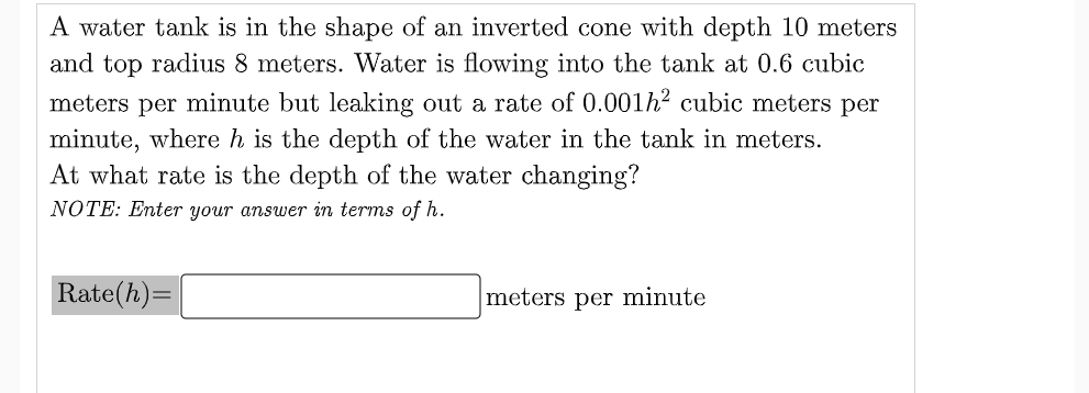 A water tank is in the shape of an inverted cone with depth 10 meters
and top radius 8 meters. Water is flowing into the tank at 0.6 cubic
meters per minute but leaking out a rate of 0.001h2 cubic meters per
minute, where h is the depth of the water in the tank in meters.
At what rate is the depth of the water changing?
NOTE: Enter your answer in terms of h.
Rate(h)=
meters per minute
