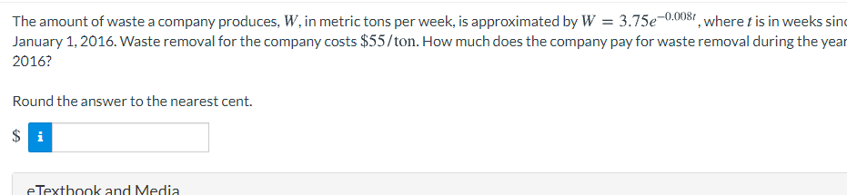 The amount of waste a company produces, W, in metric tons per week, is approximated by W = 3.75e-0.0081, where t is in weeks sind
January 1, 2016. Waste removal for the company costs $55/ton. How much does the company pay for waste removal during the year
2016?
Round the answer to the nearest cent.
$ i
eTextbook and Media
