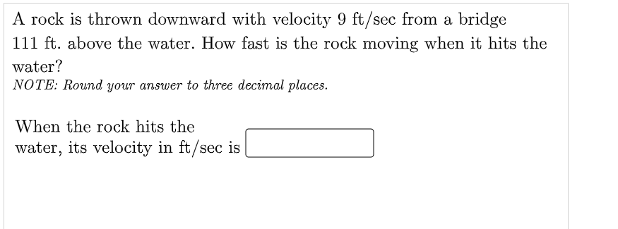 A rock is thrown downward with velocity 9 ft/sec from a bridge
111 ft. above the water. How fast is the rock moving when it hits the
water?
NOTE: Round your answer to three decimal places.
When the rock hits the
water, its velocity in ft/sec is
