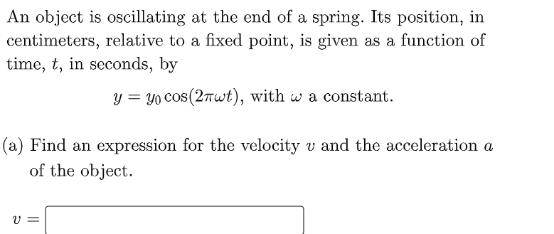 An object is oscillating at the end of a spring. Its position, in
centimeters, relative to a fixed point, is given as a function of
time, t, in seconds, by
y = yo cos(2Twt), with w a constant.
(a) Find an expression for the velocity v and the acceleration a
of the object.
