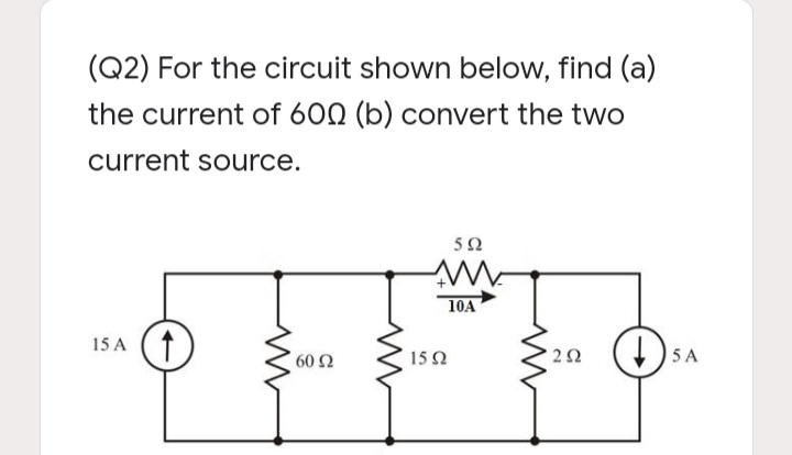 (Q2) For the circuit shown below, find (a)
the current of 600 (b) convert the two
current source.
10A
15 A (1
60 Ω
15Ω
5 A
