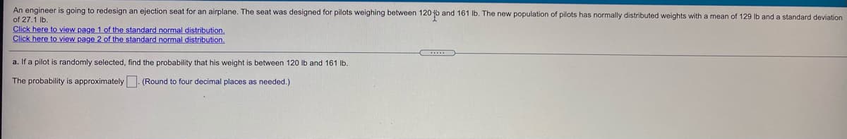 An engineer is going to redesign an ejection seat for an airplane. The seat was designed for pilots weighing between 120 o and 161 lb. The new population of pilots has normally distributed weights with a mean of 129 lb and a standard deviation
of 27.1 Ib.
Click here to view page 1 of the standard normal distribution.
Click here to view page 2 of the standard normal distribution.
a. If a pilot is randomly selected, find the probability that his weight is between 120 Ib and 161 lb.
The probability is approximately (Round to four decimal places as needed.)
