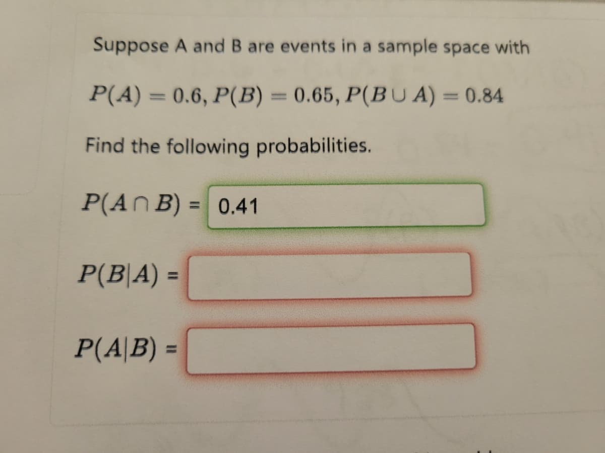 Suppose A and B are events in a sample space with
P(A) = 0.6, P(B) = 0.65, P(BUA) = 0.84
Find the following probabilities.
P(An B) = 0.41
P(B|A) =
P(A|B) =