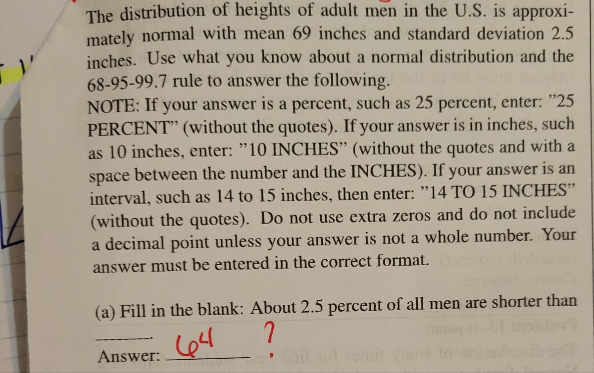 The distribution of heights of adult men in the U.S. is approxi-
mately normal with mean 69 inches and standard deviation 2.5
inches. Use what you know about a normal distribution and the
68-95-99.7 rule to answer the following.
NOTE: If your answer is a percent, such as 25 percent, enter: "25
PERCENT" (without the quotes). If your answer is in inches, such
as 10 inches, enter: "10 INCHES" (without the quotes and with a
space between the number and the INCHES). If your answer is an
interval, such as 14 to 15 inches, then enter: "14 TO 15 INCHES"
(without the quotes). Do not use extra zeros and do not include
a decimal point unless your answer is not a whole number. Your
answer must be entered in the correct format.
(a) Fill in the blank: About 2.5 percent of all men are shorter than
?
Answer:
il 101 25en yana