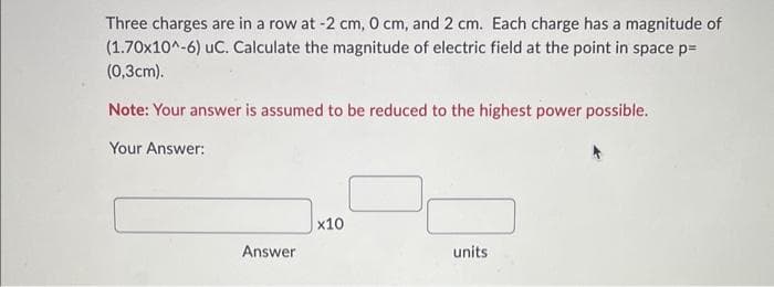 Three charges are in a row at -2 cm, 0 cm, and 2 cm. Each charge has a magnitude of
(1.70x10^-6) UC. Calculate the magnitude of electric field at the point in space p=
(0,3cm).
Note: Your answer is assumed to be reduced to the highest power possible.
Your Answer:
Answer
x10
units
