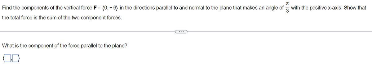 Find the components of the vertical force F = (0, -6) in the directions parallel to and normal to the plane that makes an angle of
the total force is the sum of the two component forces.
What is the component of the force parallel to the plane?
و اس
with the positive x-axis. Show that