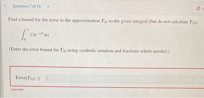 Question 7 of 10 >
Find a bound for the error in the approximation T20 to the given integral (but do not calculate T20).
1.² 13e-x/5 dx
(Enter the error bound for T20 using symbolic notation and fractions where needed.)
Error(T20) ≤ 1
e
Incorrect