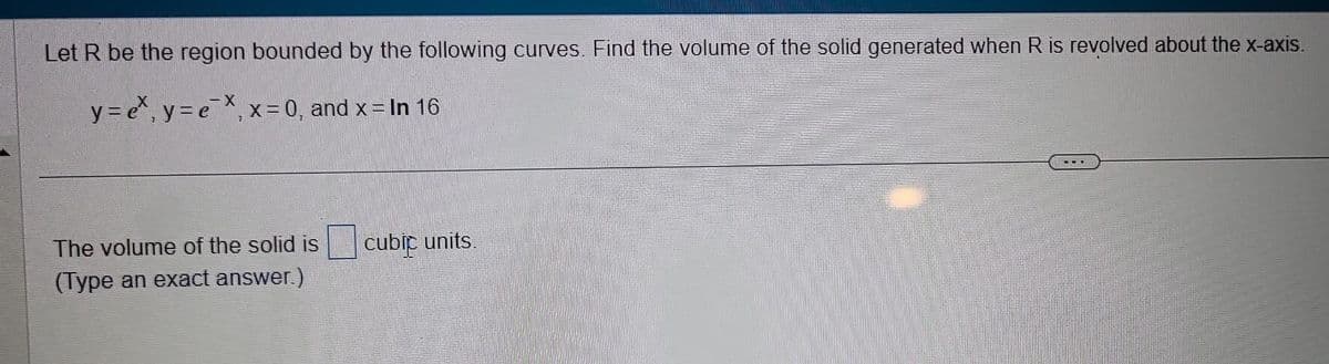 Let R be the region bounded by the following curves. Find the volume of the solid generated when R is revolved about the x-axis.
-X
y=ex, y = ex₁ x = 0, and x = In 16
7
The volume of the solid is
(Type an exact answer.)
cubic units.
E