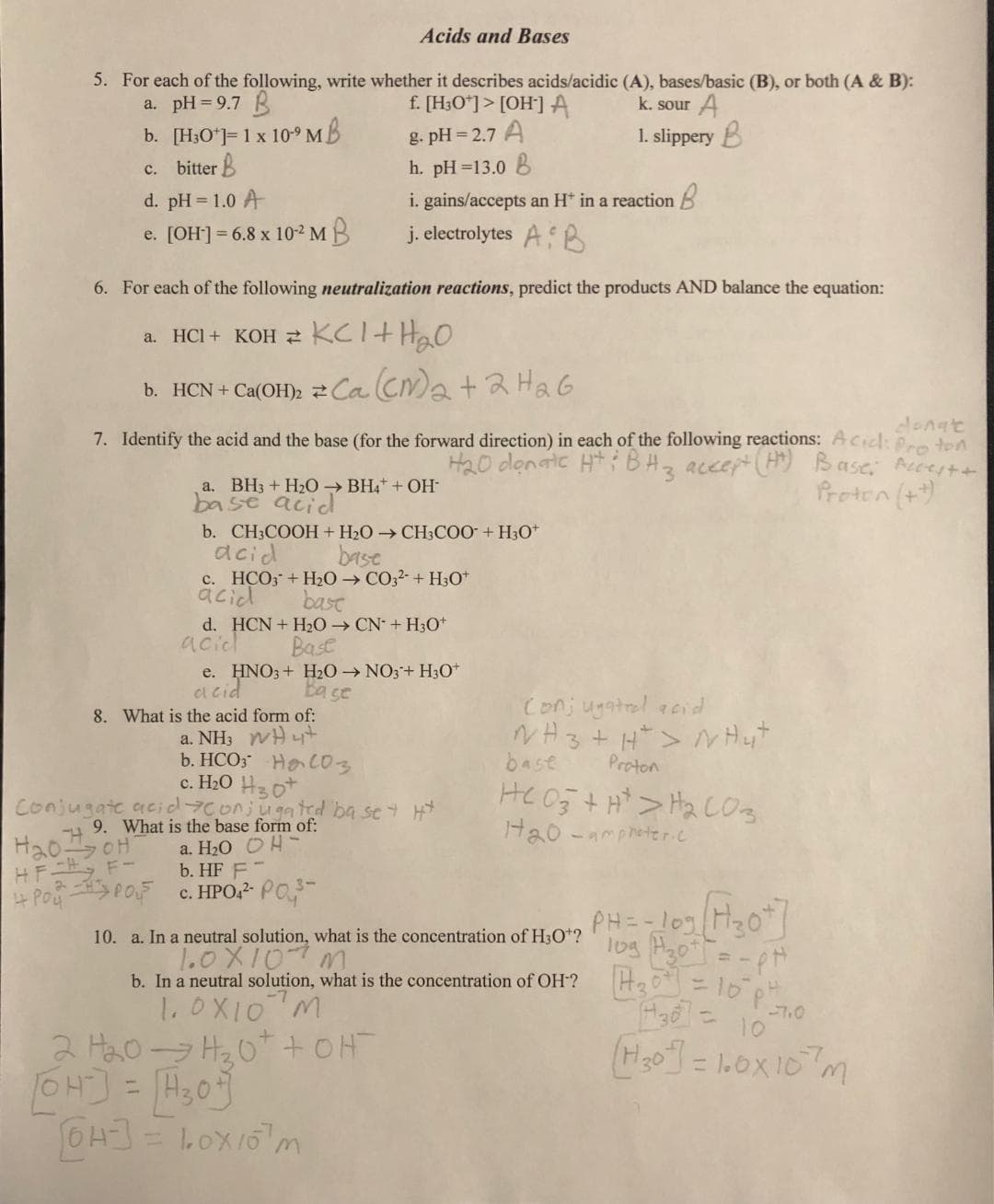 Acids and Bases
5. For each of the following, write whether it describes acids/acidic (A), bases/basic (B), or both (A & B):
a. pH=9.7 B
f. [H3O+]> [OH-] A
k. sour A
g. pH=2.7 A
b. [H3O+]= 1 x 10⁹ MB
c. bitter B
1. slippery B
h. pH=13.0 B
d. pH = 1.0 A
e. [OH-] = 6.8 x 10-² MB
6. For each of the following neutralization reactions, predict the products AND balance the equation:
a. HCI + KOH KCl + H₂O
b. HCN + Ca(OH)₂
donate
7. Identify the acid and the base (for the forward direction) in each of the following reactions: Acid: Proton
H₂0 donate HtiBH 3 accept (HM) Base; Acces + +
Proton (++)
H₂OoH
HF - F-
टे
a. BH3 + H₂O → BH4+ + OH-
base acid
i. gains/accepts an H+ in a reaction
j. electrolytes AB
Ca(CM)₂ + 2H₂6
b. CH3COOH + H₂O → CH3COO + H3O+
acid
base
c. HCO3 + H₂O → CO3²- + H3O+
acid
bast
d. HCN + H₂O → CN+H30+
acid
Base
8. What is the acid form of:
H4+
HC03
a. NH3
b. HCO
e. HNO3 + H₂O → NO3+ H3O+
acid
Base
c. H₂0 H30
Conjugate acide onjugated base + H*
9. What is the base form of:
a. H₂O OH-
b. HF F
POPO C. HPO4²- P03-
[OH-]
64-3= 10x10 m
2 H₂0H₂₂0+ + OH
[OH-] = H₂0
Conjugated acid
NH3 + H²> NH4+
base
Proton
HCO3+H> H₂CO3
1₂0-amproteric
10. a. In a neutral solution, what is the concentration of H3O+?
10x107m
= - pH
-7.0
430 10
b. In a neutral solution, what is the concentration of OH? 30 = 10° p²₂
1.0X10 M
(H₂0] = 100x107m
PHI 109 Hot
10g H₂0