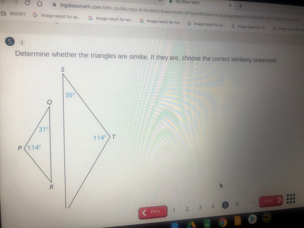 Big Ideas Math
A bigideasmath.com/MRL/public/app/%23/student/assessment,isPlayerWindow-true;assignmentid%3fde00089-5270-4e65-b13ef793
O MSDWT
G Image result for so...
G Image result for wri..
G Image result for me..
G Image result for an..
G Image result for an.
G Image result for me
i
Determine whether the triangles are similar. If they are, choose the correct similarity statement.
35°
31°
114 T
P(114°
R.
...
NEXT
0..
...
2 3 4
PREV
