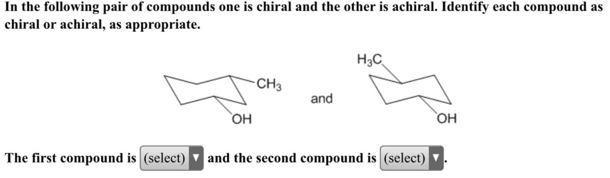 In the following pair of compounds one is chiral and the other is achiral. Identify each compound as
chiral or achiral, as appropriate.
H3C
-CH3
and
OH
The first compound is (select) v and the second compound is (select) ▼
