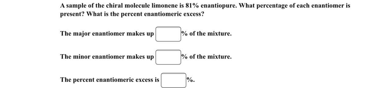 A sample of the chiral molecule limonene is 81% enantiopure. What percentage of each enantiomer is
present? What is the percent enantiomeric excess?
The major enantiomer makes up
% of the mixture.
The minor enantiomer makes up
% of the mixture.
The percent enantiomeric excess is
%.
