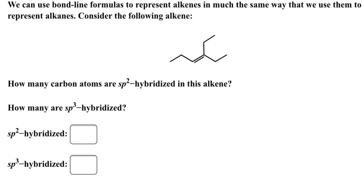 We can use bond-line formulas to represent alkenes in much the same way that we use them to
represent alkanes. Consider the following alkene:
How many carbon atoms are sp²-hybridized in this alkene?
How many are sp³-hybridized?
sp²-hybridized:
sp³-hybridized:
