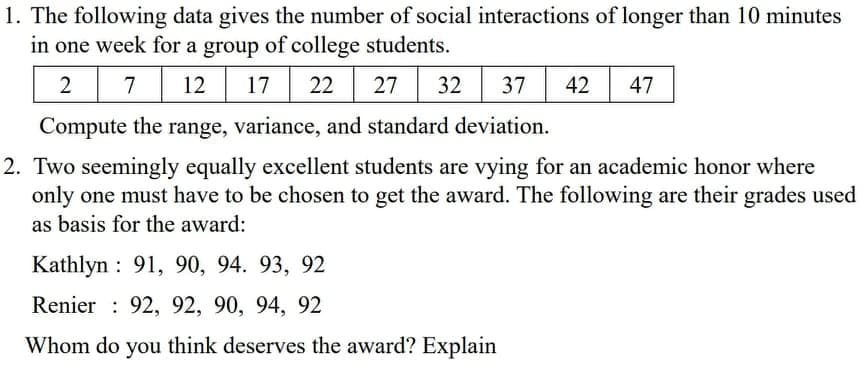 1. The following data gives the number of social interactions of longer than 10 minutes
in one week for a group of college students.
7
12
17
22
27
32
37
42
47
Compute the range, variance, and standard deviation.
2. Two seemingly equally excellent students are vying for an academic honor where
only one must have to be chosen to get the award. The following are their grades used
as basis for the award:
Kathlyn : 91, 90, 94. 93, 92
Renier : 92, 92, 90, 94, 92
Whom do you think deserves the award? Explain
