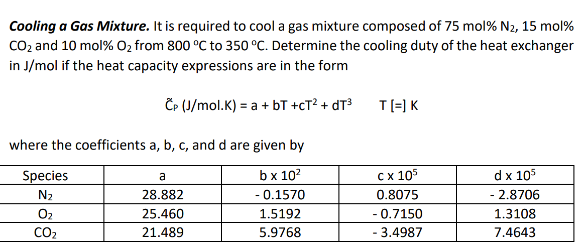 Cooling a Gas Mixture. It is required to cool a gas mixture composed of 75 mol % N2, 15 mol%
CO₂ and 10 mol% O₂ from 800 °C to 350 °C. Determine the cooling duty of the heat exchanger
in J/mol if the heat capacity expressions are in the form
CP (J/mol.K) = a + b +cT² + dT³
where the coefficients a, b, c, and d are given by
b x 10²
- 0.1570
1.5192
5.9768
Species
N₂
0₂
CO₂
a
28.882
25.460
21.489
T[=] K
C x 105
0.8075
- 0.7150
- 3.4987
d x 105
- 2.8706
1.3108
7.4643