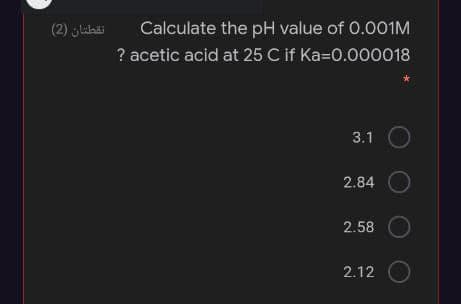 (2) glibi
Calculate the pH value of 0.001M
? acetic acid at 25 C if Ka=0.000018
3.1
2.84
2.58
2.12
