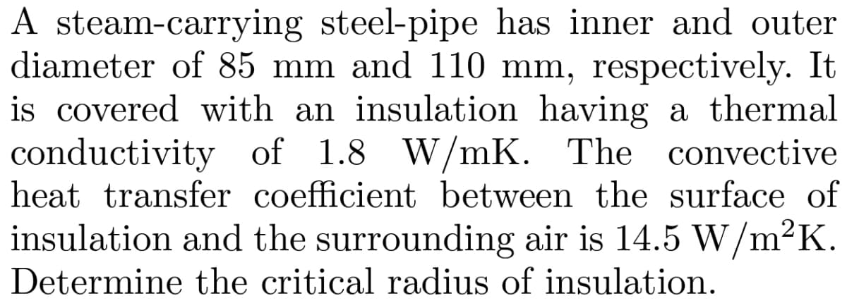 A steam-carrying steel-pipe has inner and outer
diameter of 85 mm and 110 mm, respectively. It
is covered with an insulation having a thermal
conductivity of 1.8 W/mK. The convective
heat transfer coefficient between the surface of
insulation and the surrounding air is 14.5 W/m²K.
Determine the critical radius of insulation.
