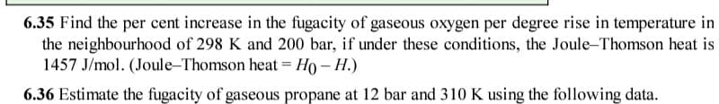 6.35 Find the per cent increase in the fugacity of gaseous oxygen per degree rise in temperature in
the neighbourhood of 298 K and 200 bar, if under these conditions, the Joule-Thomson heat is
1457 J/mol. (Joule-Thomson heat = Ho – H.)
%3D
