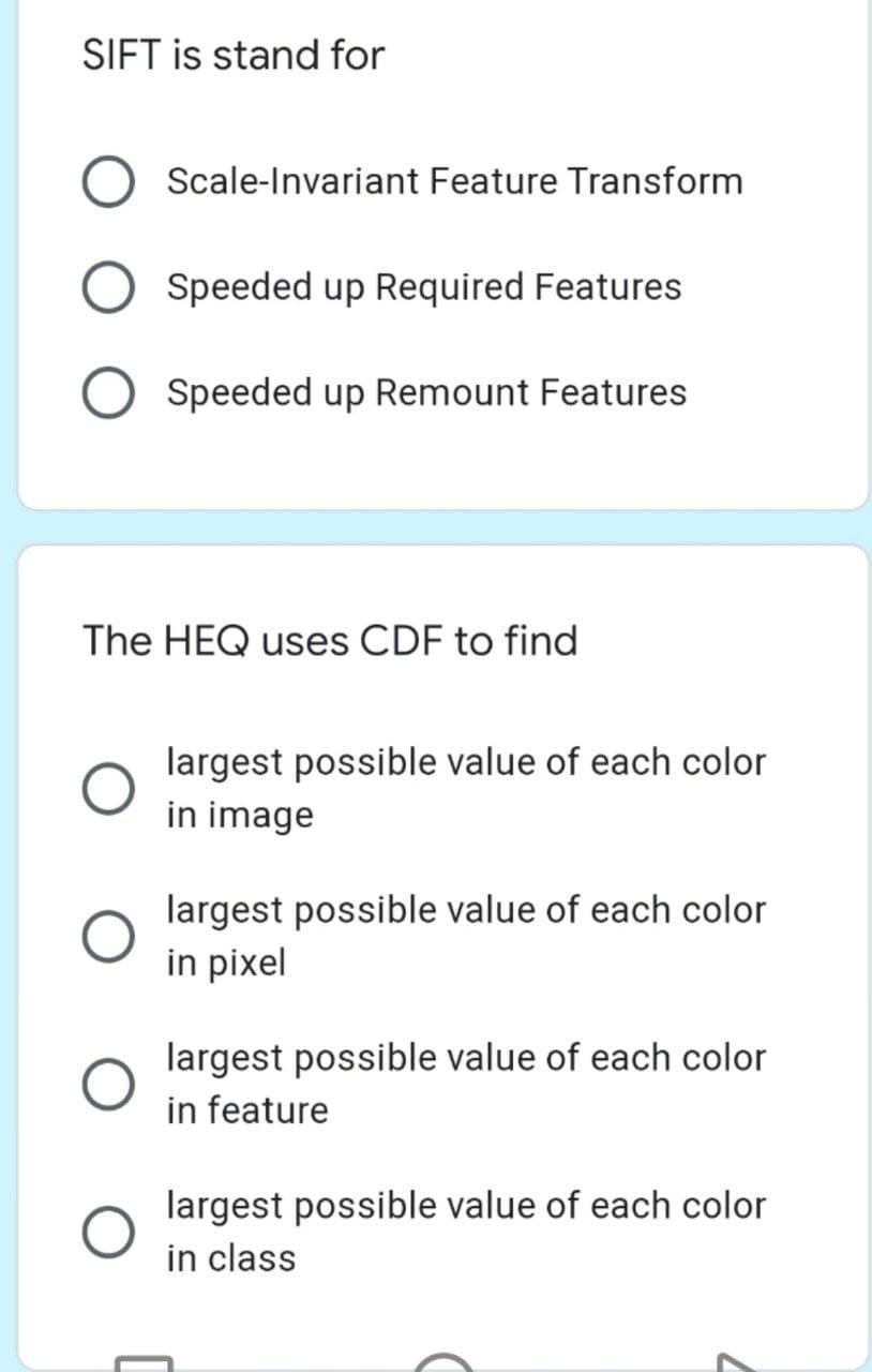 SIFT is stand for
Scale-Invariant Feature Transform
Speeded up Required Features
Speeded up Remount Features
The HEQ uses CDF to find
largest possible value of each color
in image
largest possible value of each color
in pixel
largest possible value of each color
in feature
largest possible value of each color
in class
