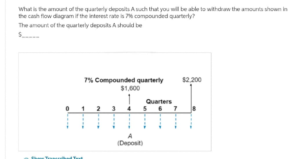 What is the amount of the quarterly deposits A such that you will be able to withdraw the amounts shown in
the cash flow diagram if the interest rate is 7% compounded quarterly?
The amount of the quarterly deposits A should be
$
0
I
I
7% Compounded quarterly
1
1
1
I
1
Show Transcribed Text
2
1
I
1
T
3
1
I
I
▼
$1,600
4
I
1
I
1
Quarters
6
5
A
(Deposit)
I
1
T
7
1
I
1
1
$2,200
8
T