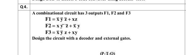Q4.
A combinational circuit has 3 outputs F1, F2 and F3
F1 = xy Z+ xz
F2 = x y Z+x y
F3 = x y z + xy
Design the circuit with a decoder and external gates.
(P-T-O)
