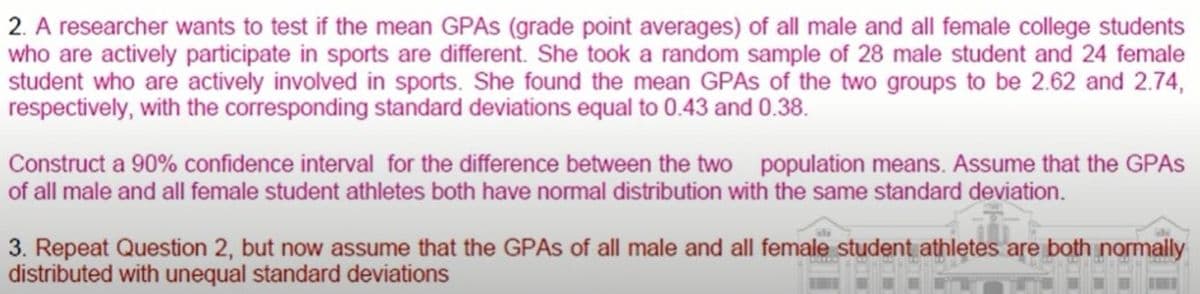 2. A researcher wants to test if the mean GPAS (grade point averages) of all male and all female college students
who are actively participate in sports are different. She took a random sample of 28 male student and 24 female
student who are actively involved in sports. She found the mean GPAS of the two groups to be 2.62 and 2.74,
respectively, with the corresponding standard deviations equal to 0.43 and 0.38.
Construct a 90% confidence interval for the difference between the two population means. Assume that the GPAS
of all male and all female student athletes both have normal distribution with the same standard deviation.
3. Repeat Question 2, but now assume that the GPAS of all male and all female student athletes are both normally
distributed with unequal standard deviations
