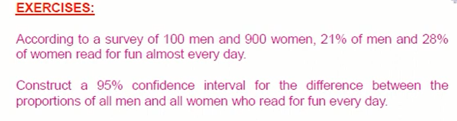 EXERCISES:
According to a survey of 100 men and 900 women, 21% of men and 28%
of women read for fun almost every day.
Construct a 95% confidence interval for the difference between the
proportions of all men and all women who read for fun every day.

