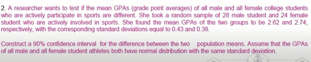 2. A researcher wants to test if the mean GPAS (grade point averages) of all male and all female college students
who are actively participate in sports are different. She took a random sample of 28 male student and 24 female
student who are actively involved in sports. She found the mean GPAS of the two groups to be 2.62 and 2.74,
respectively, with the corresponding standard deviations equal to 0.43 and 0.38.
Construct a 90% confidence interval for the difference between the two population means. Assume that the GPAS
of all male and all female student athletes both have normal distribution with the same standard deviation.
