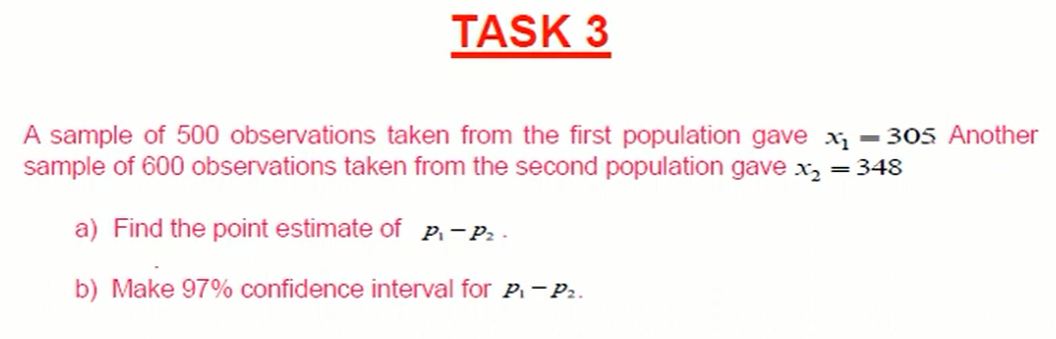 TASK 3
A sample of 500 observations taken from the first population gave x = 305 Another
sample of 600 observations taken from the second population gave x, = 348
a) Find the point estimate of P.-P: -
b) Make 97% confidence interval for P. -P..
