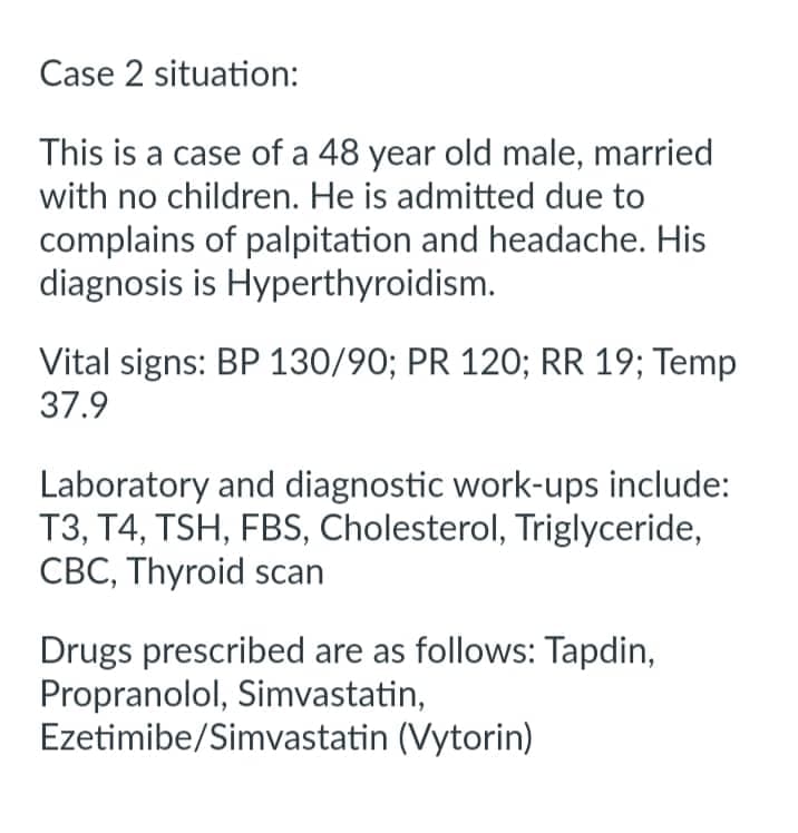Case 2 situation:
This is a case of a 48 year old male, married
with no children. He is admitted due to
complains of palpitation and headache. His
diagnosis is Hyperthyroidism.
Vital signs: BP 130/90; PR 120; RR 19; Temp
37.9
Laboratory and diagnostic work-ups include:
T3, T4, TSH, FBS, Cholesterol, Triglyceride,
CBC, Thyroid scan
Drugs prescribed are as follows: Tapdin,
Propranolol, Simvastatin,
Ezetimibe/Simvastatin (Vytorin)