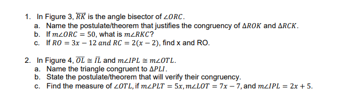 1. In Figure 3, RK is the angle bisector of 2ORC.
a. Name the postulate/theorem that justifies the congruency of AROK and ARCK.
b. If M2ORC = 50, what is mzRKC?
c. If RO = 3x – 12 and RC = 2(x – 2), find x and RO.
2. In Figure 4, ÕL = IL and mzIPL = M20TL.
a. Name the triangle congruent to APLI.
b. State the postulate/theorem that will verify their congruency.
c. Find the measure of 20TL, if M²PLT = 5x,m/LOT = 7x – 7, and mlIPL = 2x + 5.
