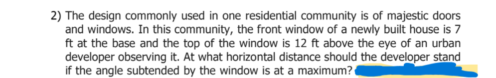 2) The design commonly used in one residential community is of majestic doors
and windows. In this community, the front window of a newly built house is 7
ft at the base and the top of the window is 12 ft above the eye of an urban
developer observing it. At what horizontal distance should the developer stand
if the angle subtended by the window is at a maximum?

