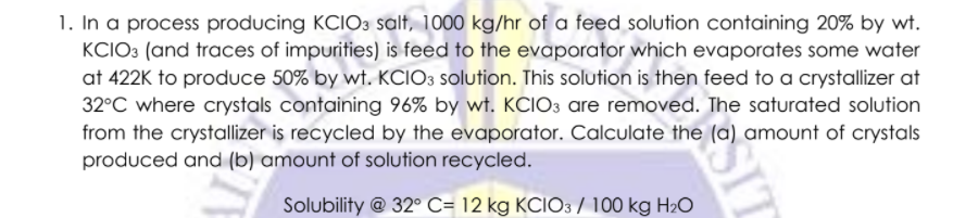 1. In a process producing KCIO3 salt, 1000 kg/hr of a feed solution containing 20% by wt.
KCIO3 (and traces of impurities) is feed to the evaporator which evaporates some water
at 422K to produce 50% by wt. KCIO3 solution. This solution is then feed to a crystallizer at
32°C where crystals containing 96% by wt. KCIO3 are removed. The saturated solution
from the crystallizer is recycled by the evaporator. Calculate the (a) amount of crystals
produced and (b) amount of solution recycled.
Solubility @ 32° C= 12 kg KCIO3 / 100 kg H2O
