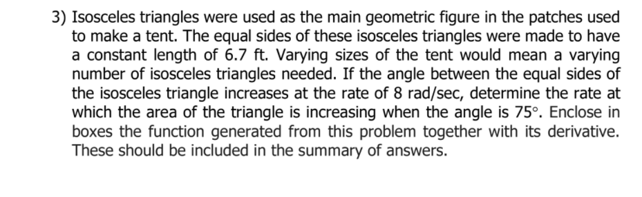 3) Isosceles triangles were used as the main geometric figure in the patches used
to make a tent. The equal sides of these isosceles triangles were made to have
a constant length of 6.7 ft. Varying sizes of the tent would mean a varying
number of isosceles triangles needed. If the angle between the equal sides of
the isosceles triangle increases at the rate of 8 rad/sec, determine the rate at
which the area of the triangle is increasing when the angle is 75°. Enclose in
boxes the function generated from this problem together with its derivative.
These should be included in the summary of answers.
