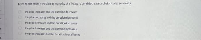 Given all else equal, if the yield to maturity of a Treasury bond decreases substantially, generally
the price increases and the duration decreases
O the price decreases and the duration decreases
the price decreases and the duration increases
the price increases and the duration increases
the price increases but the duration is unaffected
OOO O O
