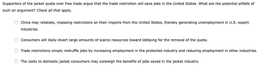 Supporters of the jacket quota over free trade argue that the trade restriction will save jobs in the United States. What are the potential pitfalls of
such an argument? Check all that apply.
China may retaliate, imposing restrictions on their imports from the United States, thereby generating unemployment in U.S. export
industries.
Consumers will likely divert large amounts of scarce resources toward lobbying for the removal of the quota.
Trade restrictions simply reshuffle jobs by increasing employment in the protected industry and reducing employment in other industries.
The costs to domestic jacket consumers may outweigh the benefits of jobs saved in the jacket industry.
