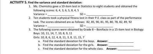 ACTIVITY 5. Find the variance and standard deviation:
1. Ms. Chemistry gave a 10-item test in Statistics to eight students and obtained the
following scores: 6, 4, 3, 6, 5, 8, 4, 5
Variance=
SD=
2. Ten students took a physical fitness test in their P.E. class as part of the performance
task. The scores obtained are as follows: 82, 85, 90, 81, 95, 80, 78, 82, 89, 92
Variance =
3. The following scores were obtained by Grade 8- Bonifacio in a 15-item test in Biology:
Boys: 10, 11, 14, 7, 10, 8, 9, 11
SD =
Girls: 10, 8, 6, 12, 4, 8, 11, 3, 8, 11, 15, 7
a. Find the standard deviation for the boys. Answer:
b. Find the standard deviation for the girls. Answer:
c. Find the standard deviation for the whole class. Answer:
