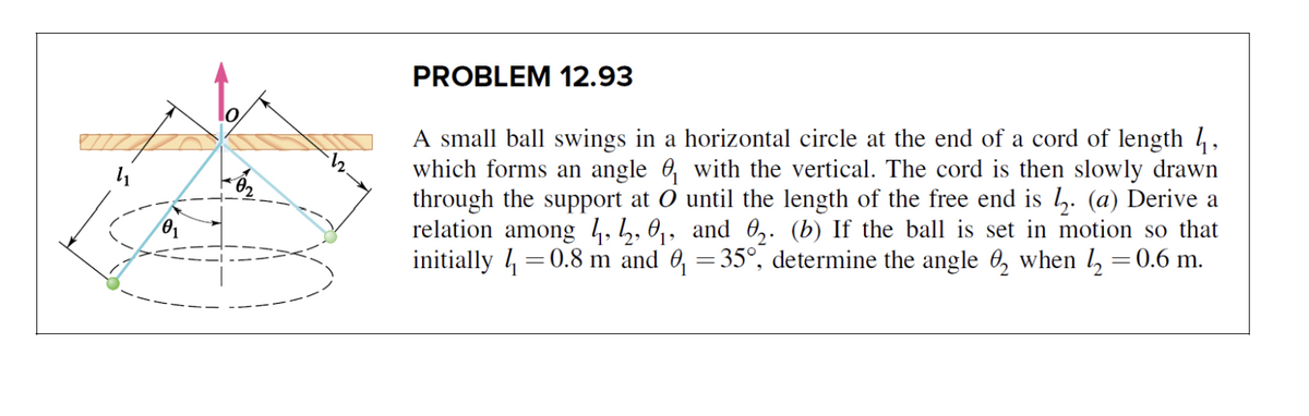 PROBLEM 12.93
A small ball swings in a horizontal circle at the end of a cord of length 4,
which forms an angle 6, with the vertical. The cord is then slowly drawn
through the support at O until the length of the free end is h. (a) Derive a
relation among 4,h, 0, and 0,. (b) If the ball is set in motion so that
initially 4 =0.8 m and 6, =35°, determine the angle 0, when l, =0.6 m.
