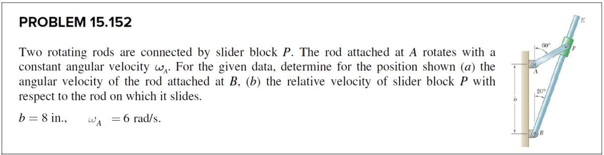 PROBLEM 15.152
60°
Two rotating rods are connected by slider block P. The rod attached at A rotates with a
constant angular velocity w,. For the given data, determine for the position shown (a) the
angular velocity of the rod attached at B, (b) the relative velocity of slider block P with
respect to the rod on which it slides.
20°
b = 8 in.,
WA
= 6 rad/s.
