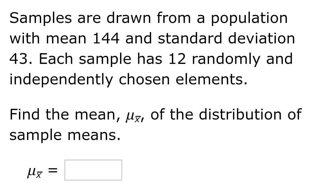 Samples are drawn from a population
with mean 144 and standard deviation
43. Each sample has 12 randomly and
independently chosen elements.
Find the mean, uz, of the distribution of
sample means.
