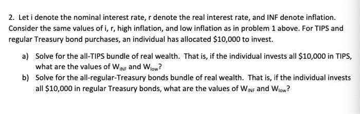 2. Let i denote the nominal interest rate, r denote the real interest rate, and INF denote inflation.
Consider the same values of i, r, high inflation, and low inflation as in problem 1 above. For TIPS and
regular Treasury bond purchases, an individual has allocated $10,000 to invest.
a) Solve for the all-TIPS bundle of real wealth. That is, if the individual invests all $10,000 in TIPS,
what are the values of WINF and Wlow?
b)
Solve for the all-regular-Treasury bonds bundle of real wealth. That is, if the individual invests
all $10,000 in regular Treasury bonds, what are the values of WINF and Wlow?