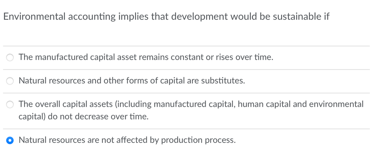Environmental accounting implies that development would be sustainable if
The manufactured capital asset remains constant or rises over time.
Natural resources and other forms of capital are substitutes.
The overall capital assets (including manufactured capital, human capital and environmental
capital) do not decrease over time.
Natural resources are not affected by production process.