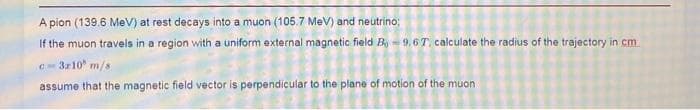 A pion (139.6 MeV) at rest decays into a muon (105.7 MeV) and neutrino;
If the muon travels in a region with a uniform external magnetic field B-9,67, calculate the radius of the trajectory in cm
c-3x10 m/s
assume that the magnetic field vector is perpendicular to the plane of motion of the muon