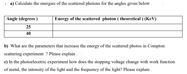 a) Calculate the energies of the scattered photons for the angles given below
Angle (degrees)
25
40
Energy of the scattered photon (theoretical) (KeV)
b) What are the parameters that increase the energy of the scattered photos in Compton
scattering experiment? Please explain
c) In the photoelecetric experiment how does the stopping voltage change with work function
of metal, the intensity of the light and the frequency of the light? Please explain